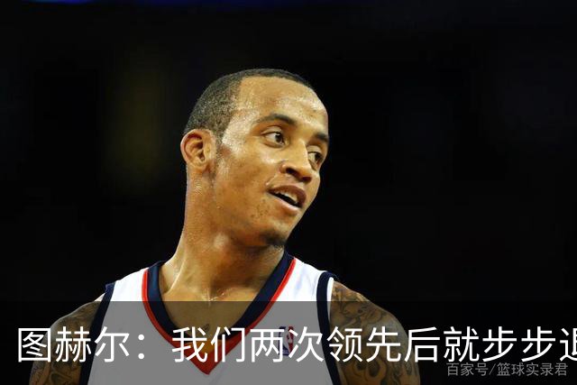 图赫尔：我们两次领先后就步步退守，这不是我们的风格